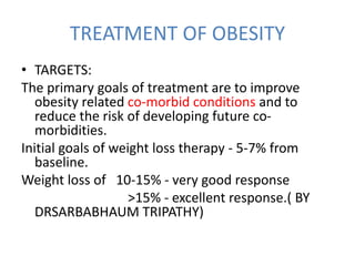 TREATMENT OF OBESITY
• TARGETS:
The primary goals of treatment are to improve
obesity related co-morbid conditions and to
reduce the risk of developing future co-
morbidities.
Initial goals of weight loss therapy - 5-7% from
baseline.
Weight loss of 10-15% - very good response
>15% - excellent response.( BY
DRSARBABHAUM TRIPATHY)
 