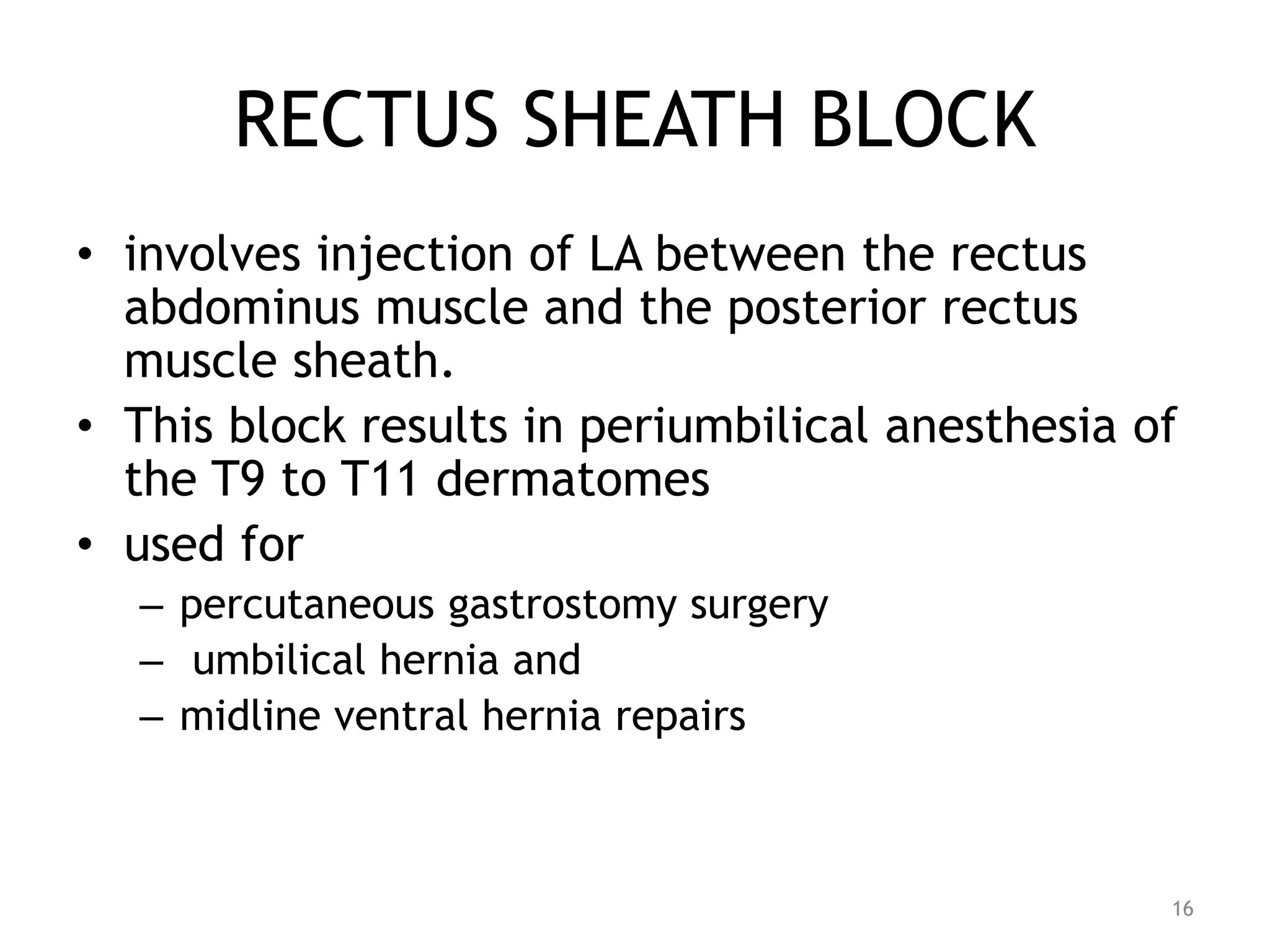 RECTUS SHEATH BLOCK
• involves injection of LA between the rectus
abdominus muscle and the posterior rectus
muscle sheath.
• This block results in periumbilical anesthesia of
the T9 to T11 dermatomes
• used for
– percutaneous gastrostomy surgery
– umbilical hernia and
– midline ventral hernia repairs
16
 