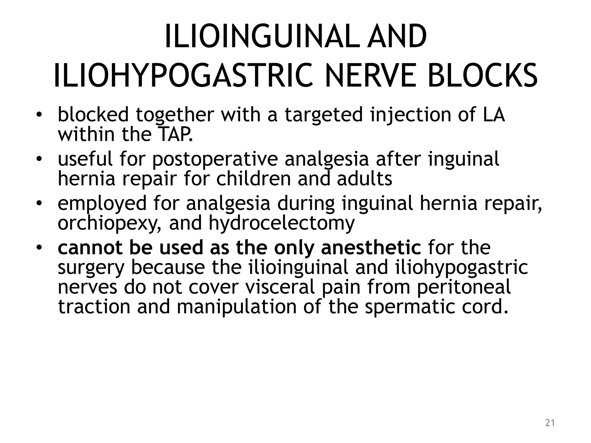 ILIOINGUINAL AND
ILIOHYPOGASTRIC NERVE BLOCKS
• blocked together with a targeted injection of LA
within the TAP.
• useful for postoperative analgesia after inguinal
hernia repair for children and adults
• employed for analgesia during inguinal hernia repair,
orchiopexy, and hydrocelectomy
• cannot be used as the only anesthetic for the
surgery because the ilioinguinal and iliohypogastric
nerves do not cover visceral pain from peritoneal
traction and manipulation of the spermatic cord.
21
 