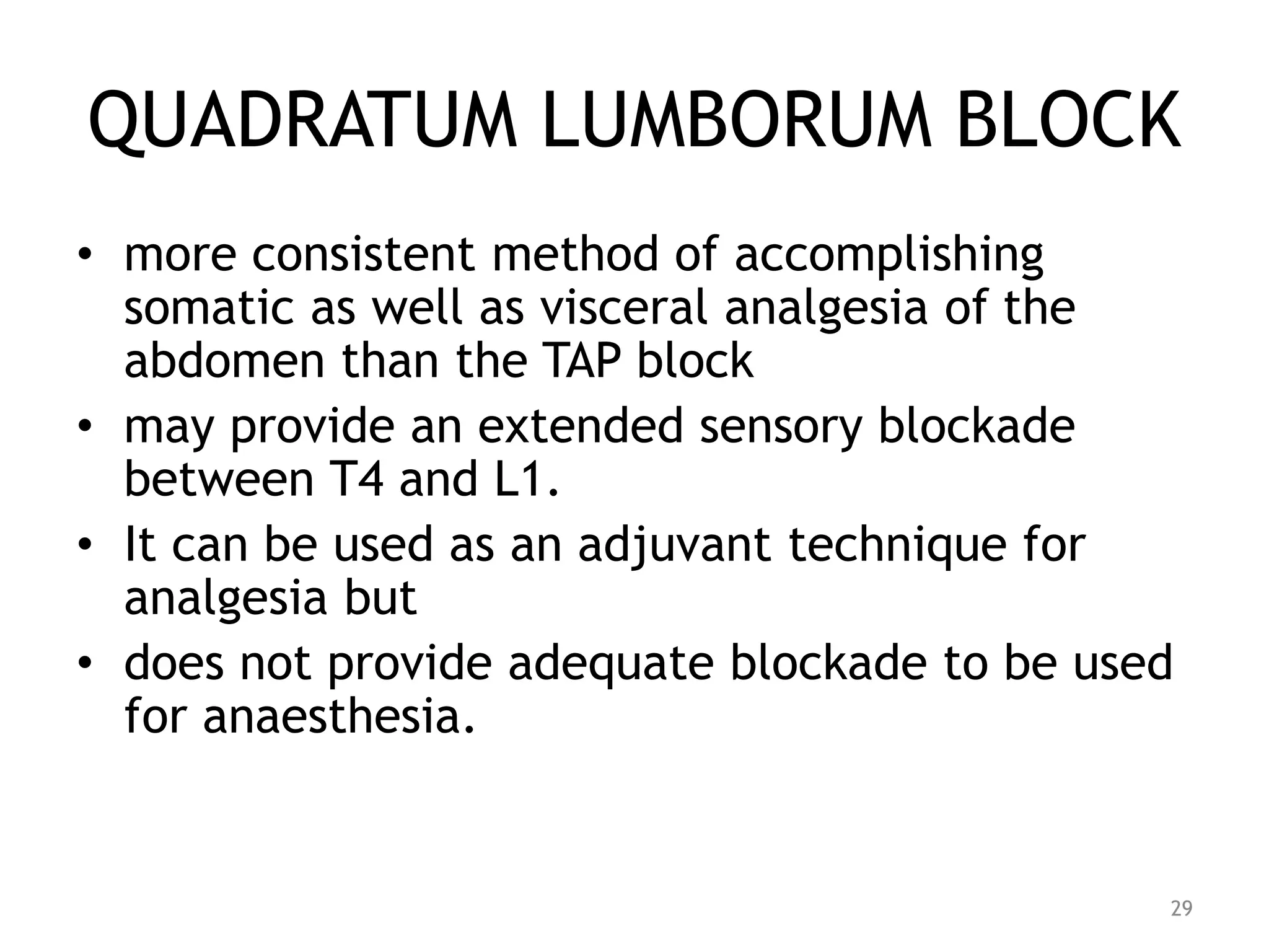 QUADRATUM LUMBORUM BLOCK
• more consistent method of accomplishing
somatic as well as visceral analgesia of the
abdomen than the TAP block
• may provide an extended sensory blockade
between T4 and L1.
• It can be used as an adjuvant technique for
analgesia but
• does not provide adequate blockade to be used
for anaesthesia.
29
 