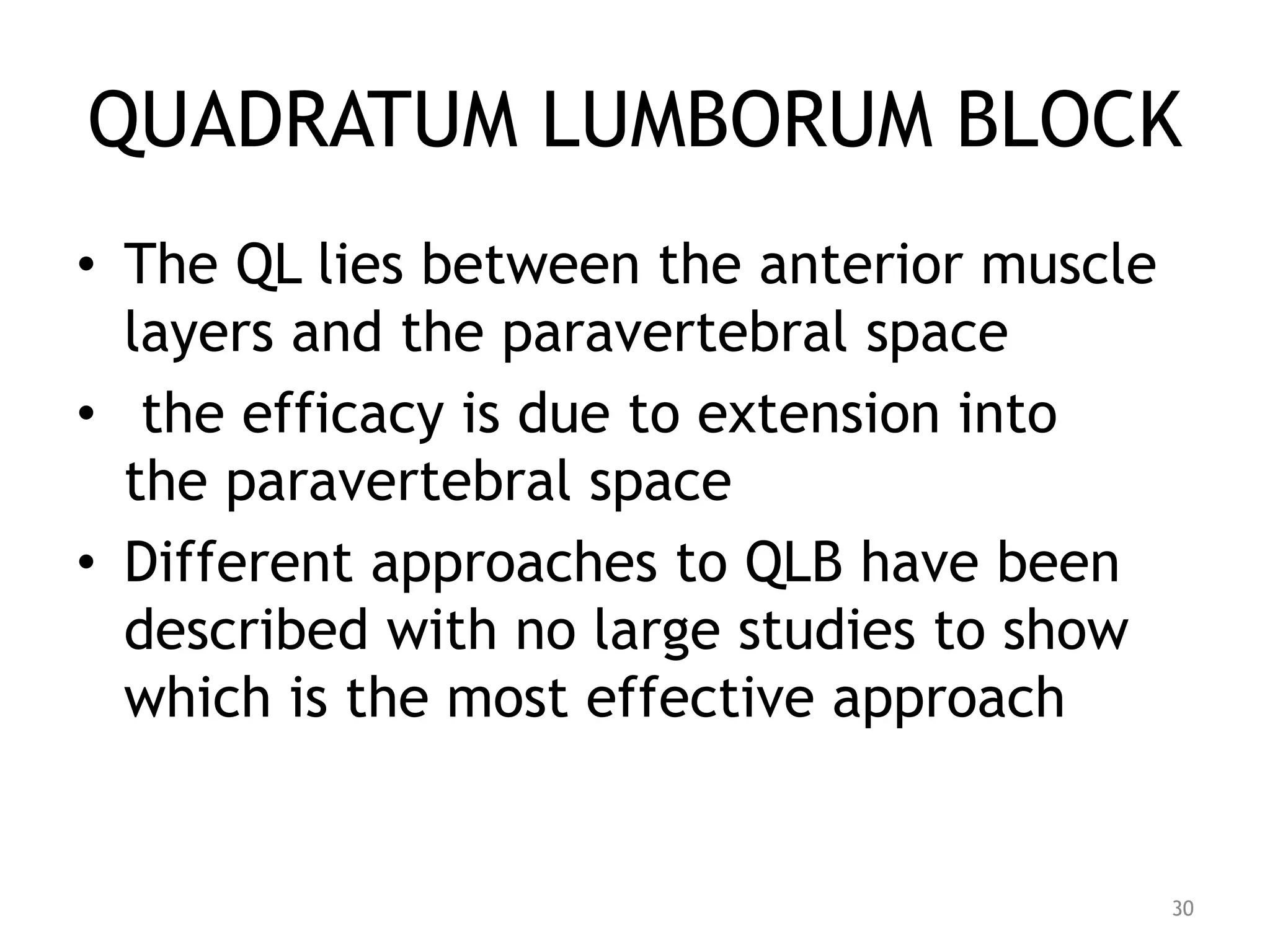 QUADRATUM LUMBORUM BLOCK
• The QL lies between the anterior muscle
layers and the paravertebral space
• the efficacy is due to extension into
the paravertebral space
• Different approaches to QLB have been
described with no large studies to show
which is the most effective approach
30
 
