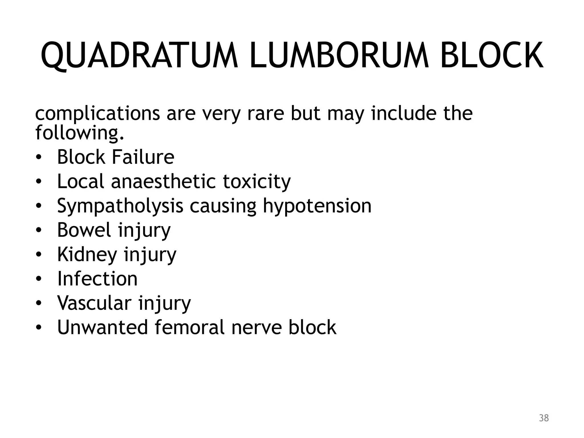 QUADRATUM LUMBORUM BLOCK
complications are very rare but may include the
following.
• Block Failure
• Local anaesthetic toxicity
• Sympatholysis causing hypotension
• Bowel injury
• Kidney injury
• Infection
• Vascular injury
• Unwanted femoral nerve block
38
 