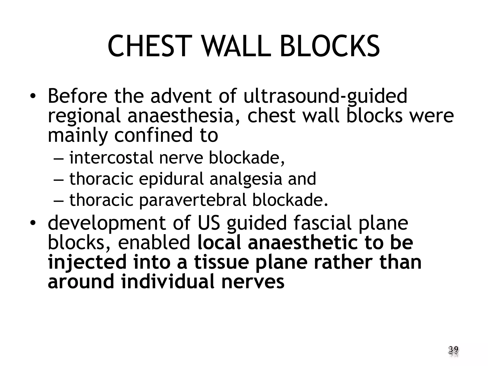 CHEST WALL BLOCKS
• Before the advent of ultrasound-guided
regional anaesthesia, chest wall blocks were
mainly confined to
– intercostal nerve blockade,
– thoracic epidural analgesia and
– thoracic paravertebral blockade.
• development of US guided fascial plane
blocks, enabled local anaesthetic to be
injected into a tissue plane rather than
around individual nerves
 