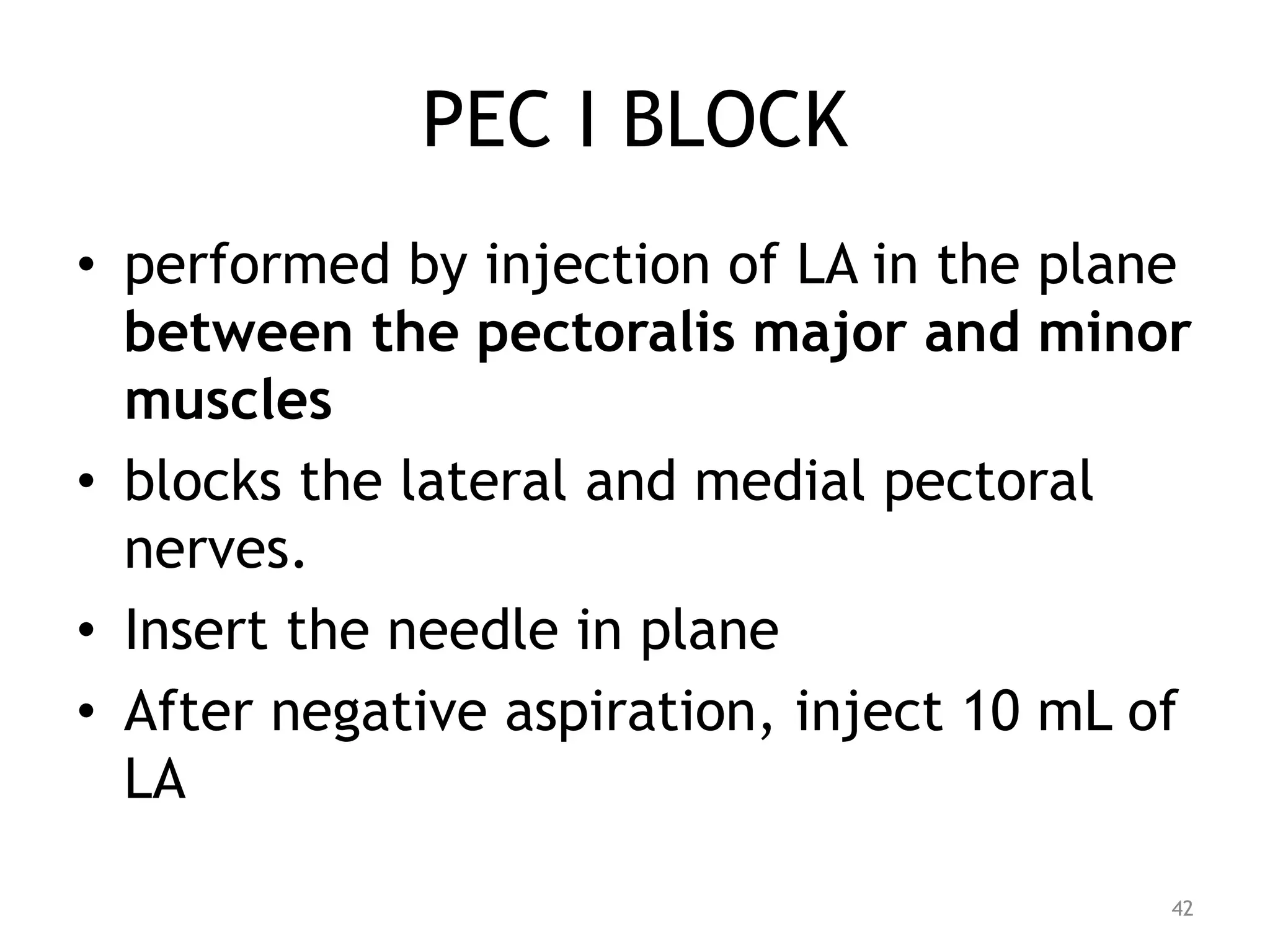 PEC I BLOCK
• performed by injection of LA in the plane
between the pectoralis major and minor
muscles
• blocks the lateral and medial pectoral
nerves.
• Insert the needle in plane
• After negative aspiration, inject 10 mL of
LA
42
 