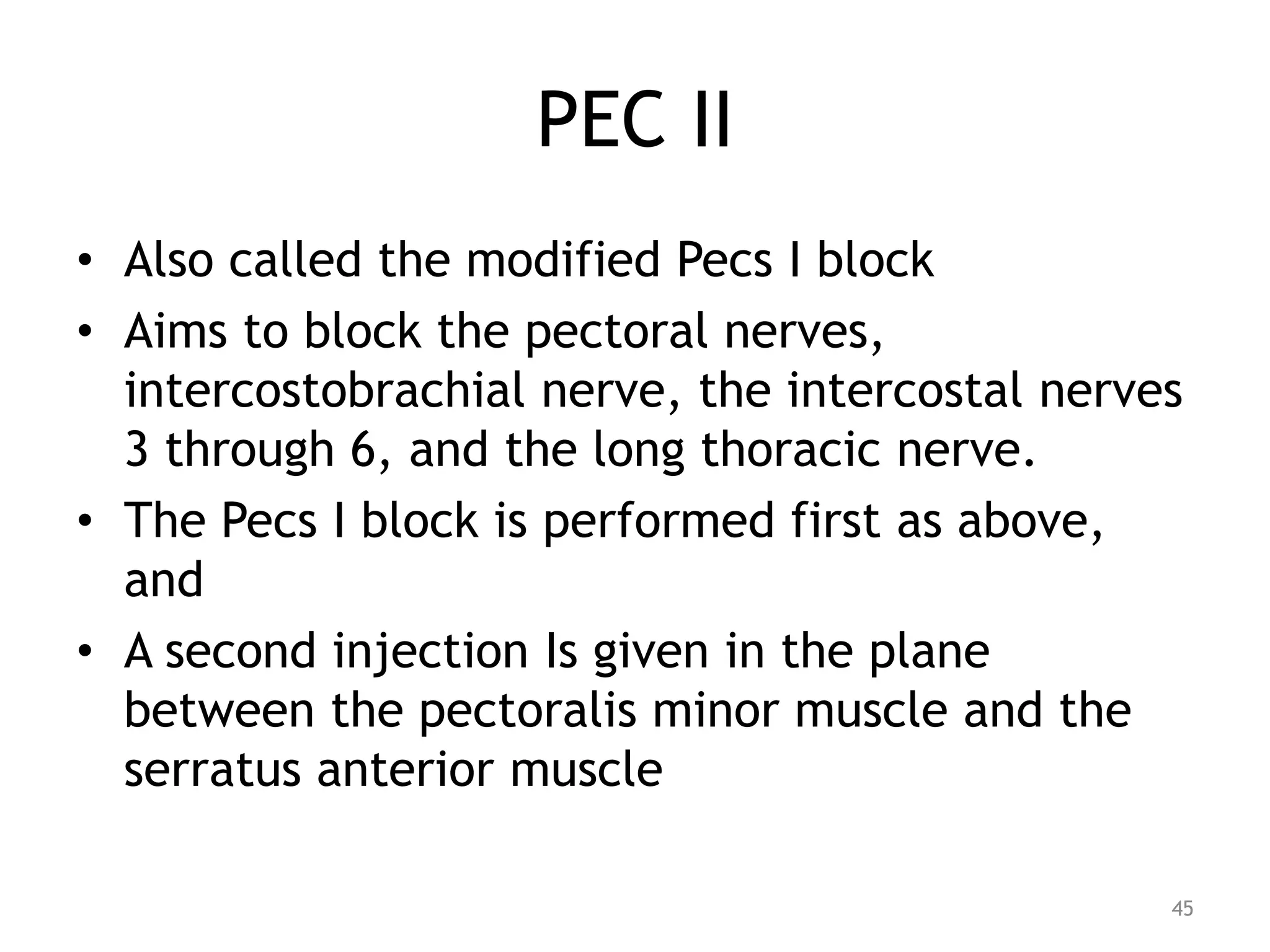 PEC II
• Also called the modified Pecs I block
• Aims to block the pectoral nerves,
intercostobrachial nerve, the intercostal nerves
3 through 6, and the long thoracic nerve.
• The Pecs I block is performed first as above,
and
• A second injection Is given in the plane
between the pectoralis minor muscle and the
serratus anterior muscle
45
 