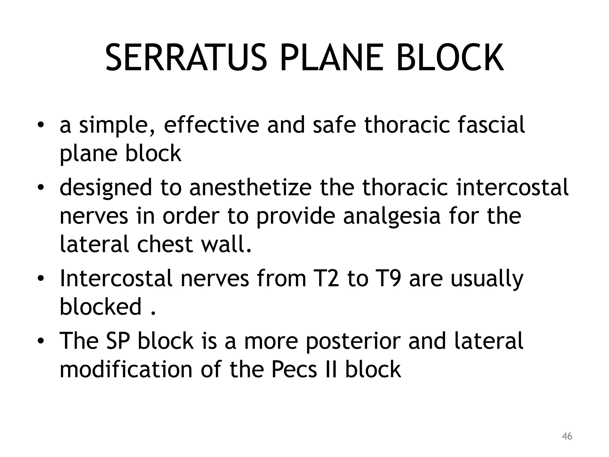 SERRATUS PLANE BLOCK
• a simple, effective and safe thoracic fascial
plane block
• designed to anesthetize the thoracic intercostal
nerves in order to provide analgesia for the
lateral chest wall.
• Intercostal nerves from T2 to T9 are usually
blocked .
• The SP block is a more posterior and lateral
modification of the Pecs II block
46
 