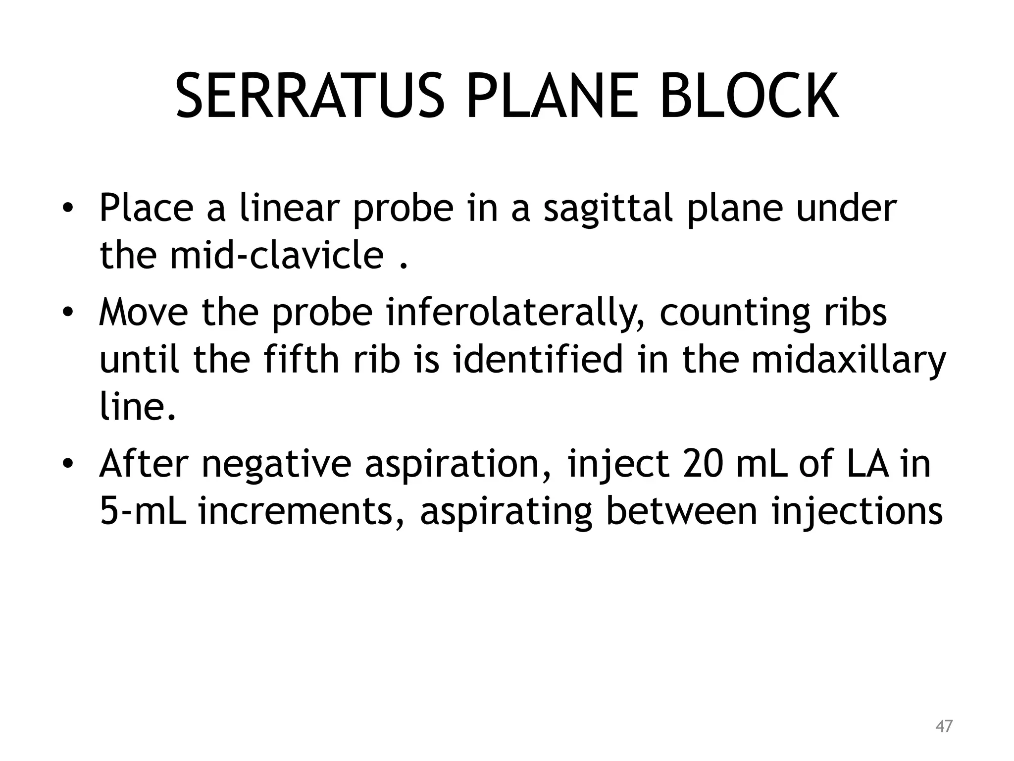 SERRATUS PLANE BLOCK
• Place a linear probe in a sagittal plane under
the mid-clavicle .
• Move the probe inferolaterally, counting ribs
until the fifth rib is identified in the midaxillary
line.
• After negative aspiration, inject 20 mL of LA in
5-mL increments, aspirating between injections
47
 