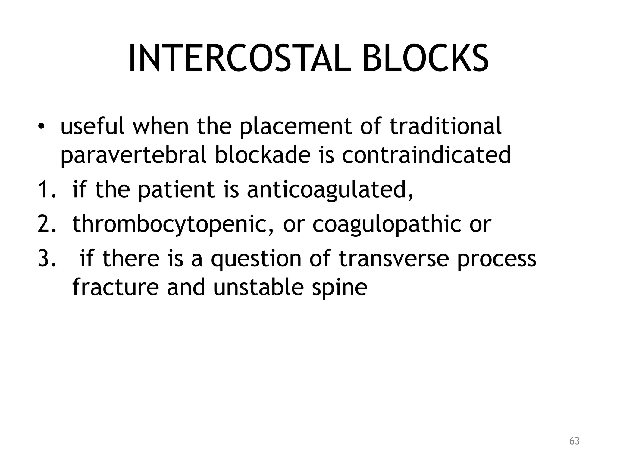 INTERCOSTAL BLOCKS
• useful when the placement of traditional
paravertebral blockade is contraindicated
1. if the patient is anticoagulated,
2. thrombocytopenic, or coagulopathic or
3. if there is a question of transverse process
fracture and unstable spine
63
 