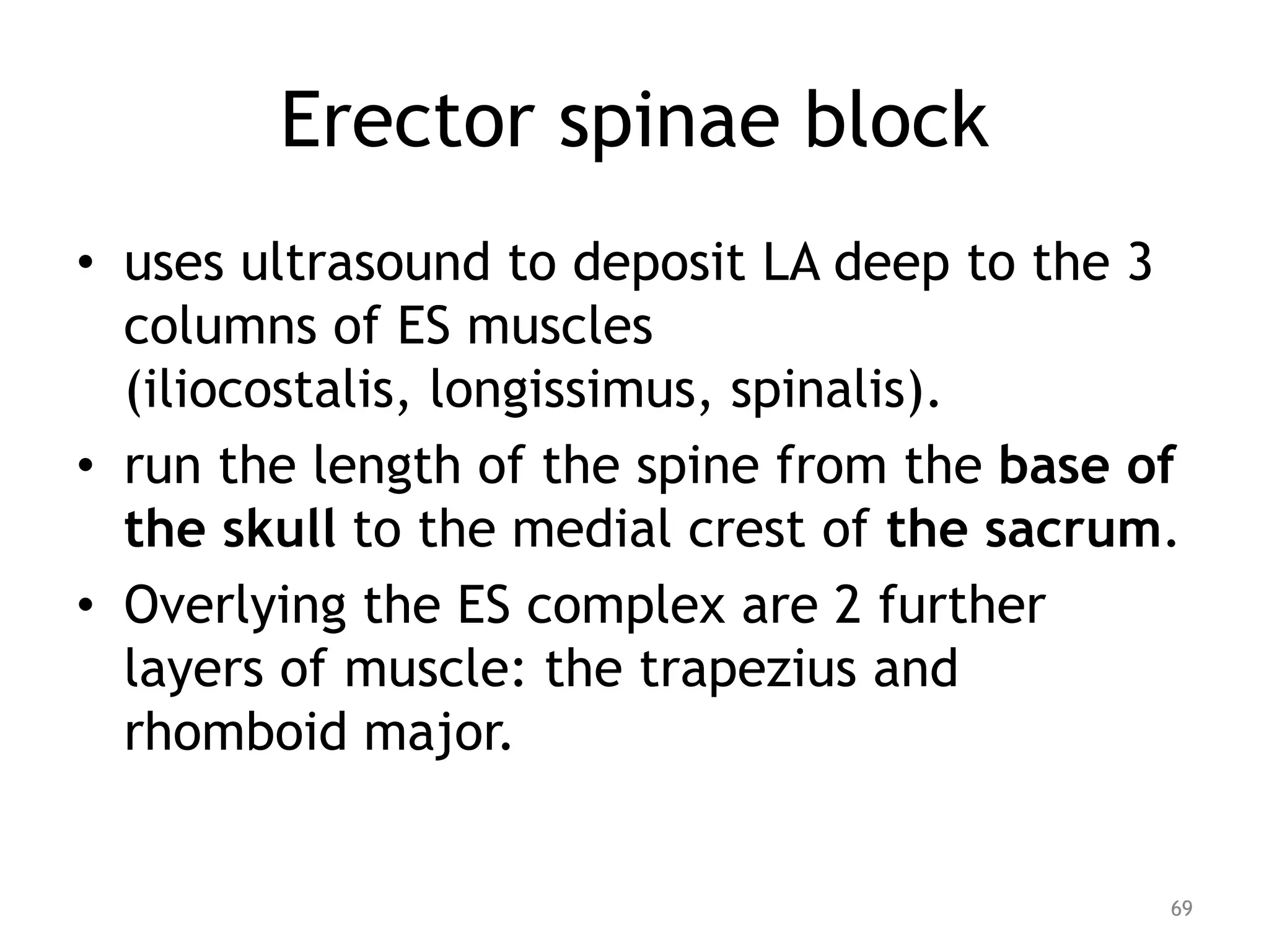 Erector spinae block
• uses ultrasound to deposit LA deep to the 3
columns of ES muscles
(iliocostalis, longissimus, spinalis).
• run the length of the spine from the base of
the skull to the medial crest of the sacrum.
• Overlying the ES complex are 2 further
layers of muscle: the trapezius and
rhomboid major.
69
 