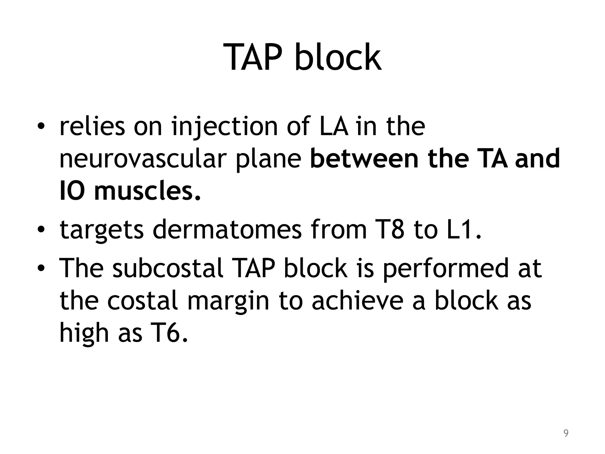 TAP block
• relies on injection of LA in the
neurovascular plane between the TA and
IO muscles.
• targets dermatomes from T8 to L1.
• The subcostal TAP block is performed at
the costal margin to achieve a block as
high as T6.
9
 