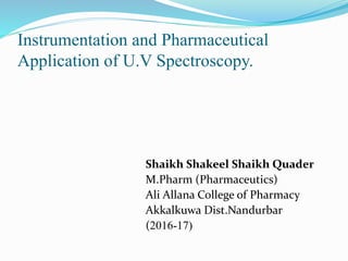 Instrumentation and Pharmaceutical
Application of U.V Spectroscopy.
Shaikh Shakeel Shaikh Quader
M.Pharm (Pharmaceutics)
Ali Allana College of Pharmacy
Akkalkuwa Dist.Nandurbar
(2016-17)
 