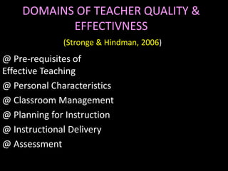 DOMAINS OF TEACHER QUALITY &
           EFFECTIVNESS
              (Stronge & Hindman, 2006)
@ Pre-requisites of
Effective Teaching
@ Personal Characteristics
@ Classroom Management
@ Planning for Instruction
@ Instructional Delivery
@ Assessment
 