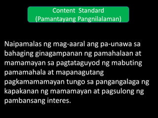 Content Standard
        (Pamantayang Pangnilalaman)


Naipamalas ng mag-aaral ang pa-unawa sa
bahaging ginagampanan ng pamahalaan at
mamamayan sa pagtataguyod ng mabuting
pamamahala at mapanagutang
pagkamamamayan tungo sa pangangalaga ng
kapakanan ng mamamayan at pagsulong ng
pambansang interes.
 