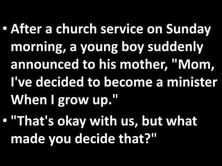 • After a church service on Sunday
  morning, a young boy suddenly
  announced to his mother, "Mom,
  I've decided to become a minister
  When I grow up."
• "That's okay with us, but what
  made you decide that?"
 