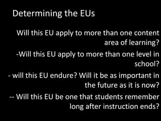 Determining the EUs
    Will this EU apply to more than one content
                                 area of learning?
    -Will this EU apply to more than one level in
                                           school?
- will this EU endure? Will it be as important in
                          the future as it is now?
 -- Will this EU be one that students remember
                     long after instruction ends?
 