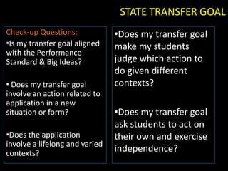 STATE TRANSFER GOAL
Check-up Questions:             •Does my transfer goal
•Is my transfer goal aligned    make my students
with the Performance
Standard & Big Ideas?           judge which action to
                                do given different
• Does my transfer goal         contexts?
involve an action related to
application in a new
situation or form?              •Does my transfer goal
                                ask students to act on
•Does the application           their own and exercise
involve a lifelong and varied
contexts?                       independence?
 