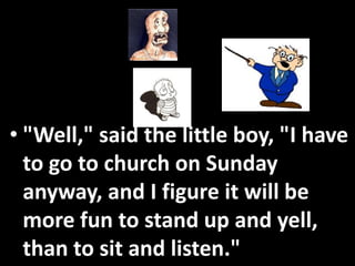 • "Well," said the little boy, "I have
  to go to church on Sunday
  anyway, and I figure it will be
  more fun to stand up and yell,
  than to sit and listen."
 