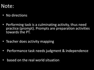 Note:
• No directions

• Performing task is a culminating activity, thus need
  practice (prompt). Prompts are preparation activities
  towards the PT.

• Teacher does activity mapping

• Performance task needs judgment & independence

• based on the real world situation
 