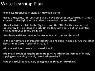 Write Learning Plan
•Is the EQ introduced in stage 3? How is it done?
• Does the EQ recur throughout stage 3? Are students asked to rethink their
answers to the EQ? How do students show their revised ideas?
• Do all activities relate to the Big ideas and the EU? Are they connected
together by the Big Ideas and EU? Or are they just a series of fun activities
with no reference to the EU & BI?
•Are these activities prepare the students to do the transfer task?
•Is the performance or transfer task stated and done in stage 3? Are the other
assessments also stated and included?
• do the activities show a balance of A M T?
• do the M activities require students to make inferences instead of merely
copying or repeating already stated information?
• Are the activities genuinely engaging and through-provoking?
 
