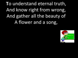 To understand eternal truth,
And know right from wrong,
And gather all the beauty of
    A flower and a song,
 
