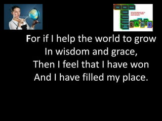 For if I help the world to grow
     In wisdom and grace,
 Then I feel that I have won
  And I have filled my place.
 
