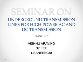 SEMINAR ON
UNDERGROUND TRANSMISSION
LINES FOR HIGH POWER AC AND
DC TRANSMISSION
DONE BY
VISHNU ARAVIND
S7 EEE
UEANEEE030
 