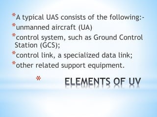 *
*A typical UAS consists of the following:-
*unmanned aircraft (UA)
*control system, such as Ground Control
Station (GCS);
*control link, a specialized data link;
*other related support equipment.
 