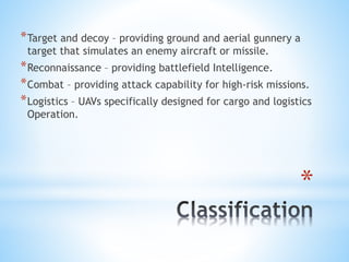 *
*Target and decoy – providing ground and aerial gunnery a
target that simulates an enemy aircraft or missile.
*Reconnaissance – providing battlefield Intelligence.
*Combat – providing attack capability for high-risk missions.
*Logistics – UAVs specifically designed for cargo and logistics
Operation.
 