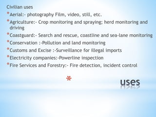 *
Civilian uses
*Aerial:- photography Film, video, still, etc.
*Agriculture:- Crop monitoring and spraying; herd monitoring and
driving
*Coastguard:- Search and rescue, coastline and sea-lane monitoring
*Conservation :-Pollution and land monitoring
*Customs and Excise :-Surveillance for illegal imports
*Electricity companies:-Powerline inspection
*Fire Services and Forestry:- Fire detection, incident control
 