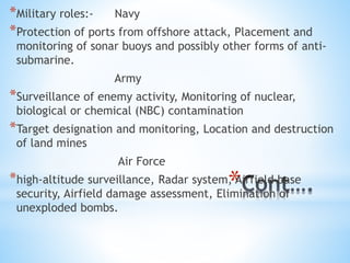 *
*Military roles:- Navy
*Protection of ports from offshore attack, Placement and
monitoring of sonar buoys and possibly other forms of anti-
submarine.
Army
*Surveillance of enemy activity, Monitoring of nuclear,
biological or chemical (NBC) contamination
*Target designation and monitoring, Location and destruction
of land mines
Air Force
*high-altitude surveillance, Radar system, Airfield base
security, Airfield damage assessment, Elimination of
unexploded bombs.
 