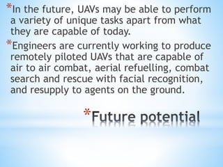 *
*In the future, UAVs may be able to perform
a variety of unique tasks apart from what
they are capable of today.
*Engineers are currently working to produce
remotely piloted UAVs that are capable of
air to air combat, aerial refuelling, combat
search and rescue with facial recognition,
and resupply to agents on the ground.
 