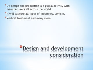 *
*UV design and production is a global activity with
manufacturers all across the world.
*It will capture all types of industries, vehicle,
*Medical treatment and many more
 