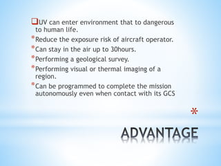 *
UV can enter environment that to dangerous
to human life.
*Reduce the exposure risk of aircraft operator.
*Can stay in the air up to 30hours.
*Performing a geological survey.
*Performing visual or thermal imaging of a
region.
*Can be programmed to complete the mission
autonomously even when contact with its GCS
 