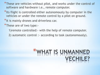 *
*These are vehicles without pilot, and works under the control of
software and hardware i.e., remote computer.
*Its flight is controlled either autonomously by computer in the
vehicles or under the remote control by a pilot on ground.
*It is mainly drones and driverless car.
*These are of two type:-
1)remote controlled:- with the help of remote computer.
2) automatic control :- according to task (autonomously).
 