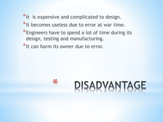 *
*It is expensive and complicated to design.
*It becomes useless due to error at war time.
*Engineers have to spend a lot of time during its
design, testing and manufacturing.
*It can harm its owner due to error.
 