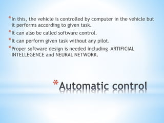 *
*In this, the vehicle is controlled by computer in the vehicle but
it performs according to given task.
*It can also be called software control.
*It can perform given task without any pilot.
*Proper software design is needed including ARTIFICIAL
INTELLEGENCE and NEURAL NETWORK.
 