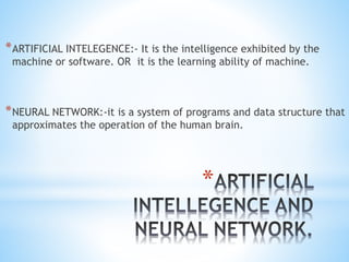 *
*ARTIFICIAL INTELEGENCE:- It is the intelligence exhibited by the
machine or software. OR it is the learning ability of machine.
*NEURAL NETWORK:-it is a system of programs and data structure that
approximates the operation of the human brain.
 