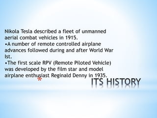 *
Nikola Tesla described a fleet of unmanned
aerial combat vehicles in 1915.
•A number of remote controlled airplane
advances followed during and after World War
Ist.
•The first scale RPV (Remote Piloted Vehicle)
was developed by the film star and model
airplane enthusiast Reginald Denny in 1935.
 