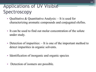 Applications of UV Visible
Spectroscopy
• Qualitative & Quantitative Analysis: – It is used for
characterizing aromatic compounds and conjugated olefins.
• It can be used to find out molar concentration of the solute
under study.
• Detection of impurities: – It is one of the important method to
detect impurities in organic solvents.
• Identification of inorganic and organic species
• Detection of isomers are possible.
12
 