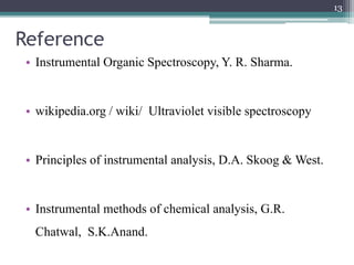 Reference
• Instrumental Organic Spectroscopy, Y. R. Sharma.
• wikipedia.org / wiki/ Ultraviolet visible spectroscopy
• Principles of instrumental analysis, D.A. Skoog & West.
• Instrumental methods of chemical analysis, G.R.
Chatwal, S.K.Anand.
13
 