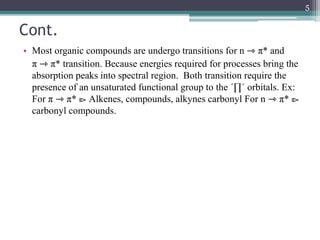 Cont.
• Most organic compounds are undergo transitions for n ⇾ π* and
π ⇾ π* transition. Because energies required for processes bring the
absorption peaks into spectral region. Both transition require the
presence of an unsaturated functional group to the ´∏´ orbitals. Ex:
For π ⇾ π* ⧐ Alkenes, compounds, alkynes carbonyl For n ⇾ π* ⧐
carbonyl compounds.
5
 