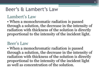 Beer’s & Lambert’s Law
Lambert’s Law
• When a monochromatic radiation is passed
through a solution, the decrease in the intensity of
radiation with thickness of the solution is directly
proportional to the intensity of the incident light.
Beer’s Law
• When a monochromatic radiation is passed
through a solution, the decrease in the intensity of
radiation with thickness of the solution is directly
proportional to the intensity of the incident light
as well as concentration of the solution.
6
 