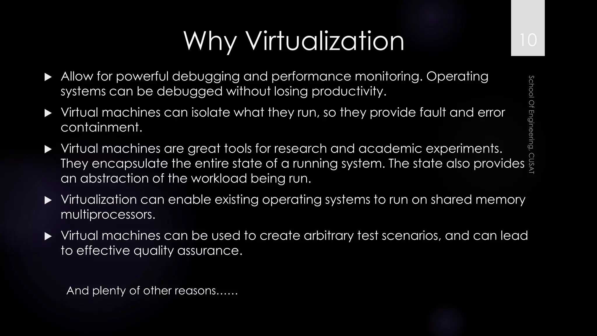Why Virtualization 
Allow for powerful debugging and performance monitoring. Operating systems can be debugged without losing productivity. 
Virtual machines can isolate what they run, so they provide fault and error containment. 
Virtual machines are great tools for research and academic experiments. They encapsulate the entire state of a running system. The state also provides an abstraction of the workload being run. 
Virtualization can enable existing operating systems to run on shared memory multiprocessors. 
Virtual machines can be used to create arbitrary test scenarios, and can lead to effective quality assurance. 
And plenty of other reasons…… 
10 
 