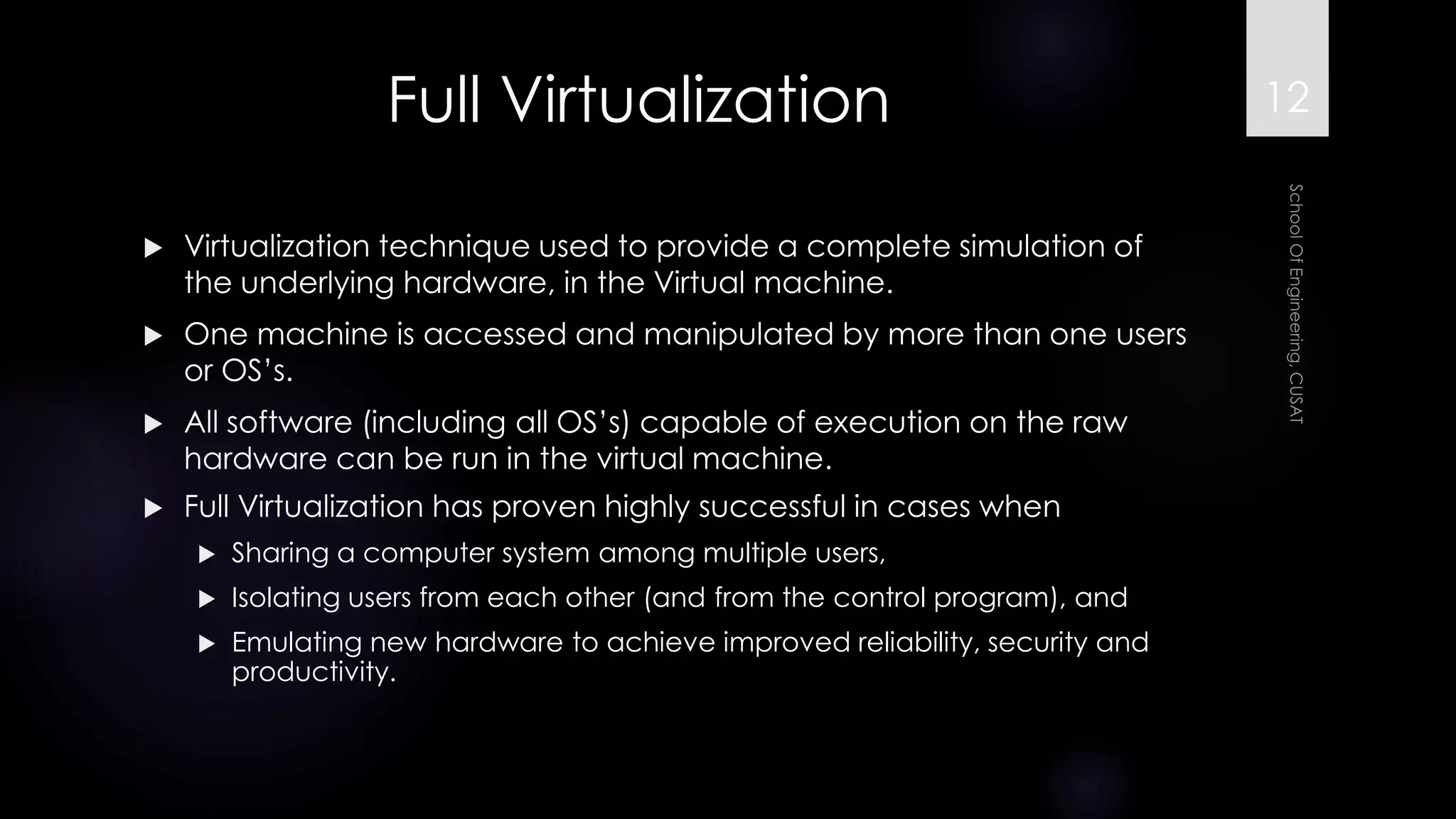 Full Virtualization 
Virtualization technique used to provide a complete simulation of the underlying hardware, in the Virtual machine. 
One machine is accessed and manipulated by more than one users or OS’s. 
All software (including all OS’s) capable of execution on the raw hardware can be run in the virtual machine. 
Full Virtualization has proven highly successful in cases when 
Sharing a computer system among multiple users, 
Isolating users from each other (and from the control program), and 
Emulating new hardware to achieve improved reliability, security and productivity. 
12 
 