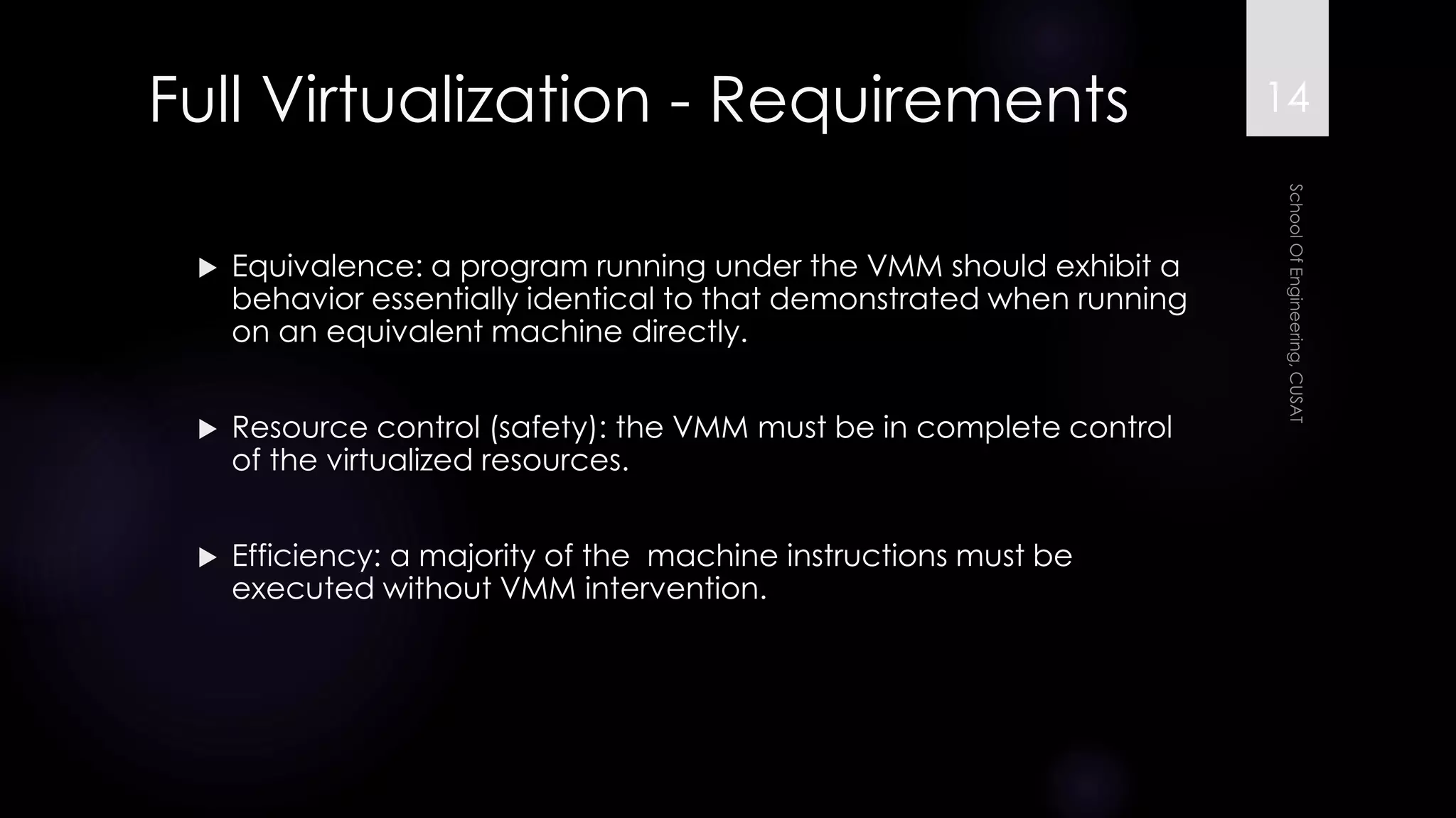 Full Virtualization -Requirements 
Equivalence: a program running under the VMM should exhibit a behavior essentially identical to that demonstrated when running on an equivalent machine directly. 
Resource control (safety): the VMM must be in complete control of the virtualized resources. 
Efficiency: a majority of the machine instructions must be executed without VMM intervention. 
14 
 