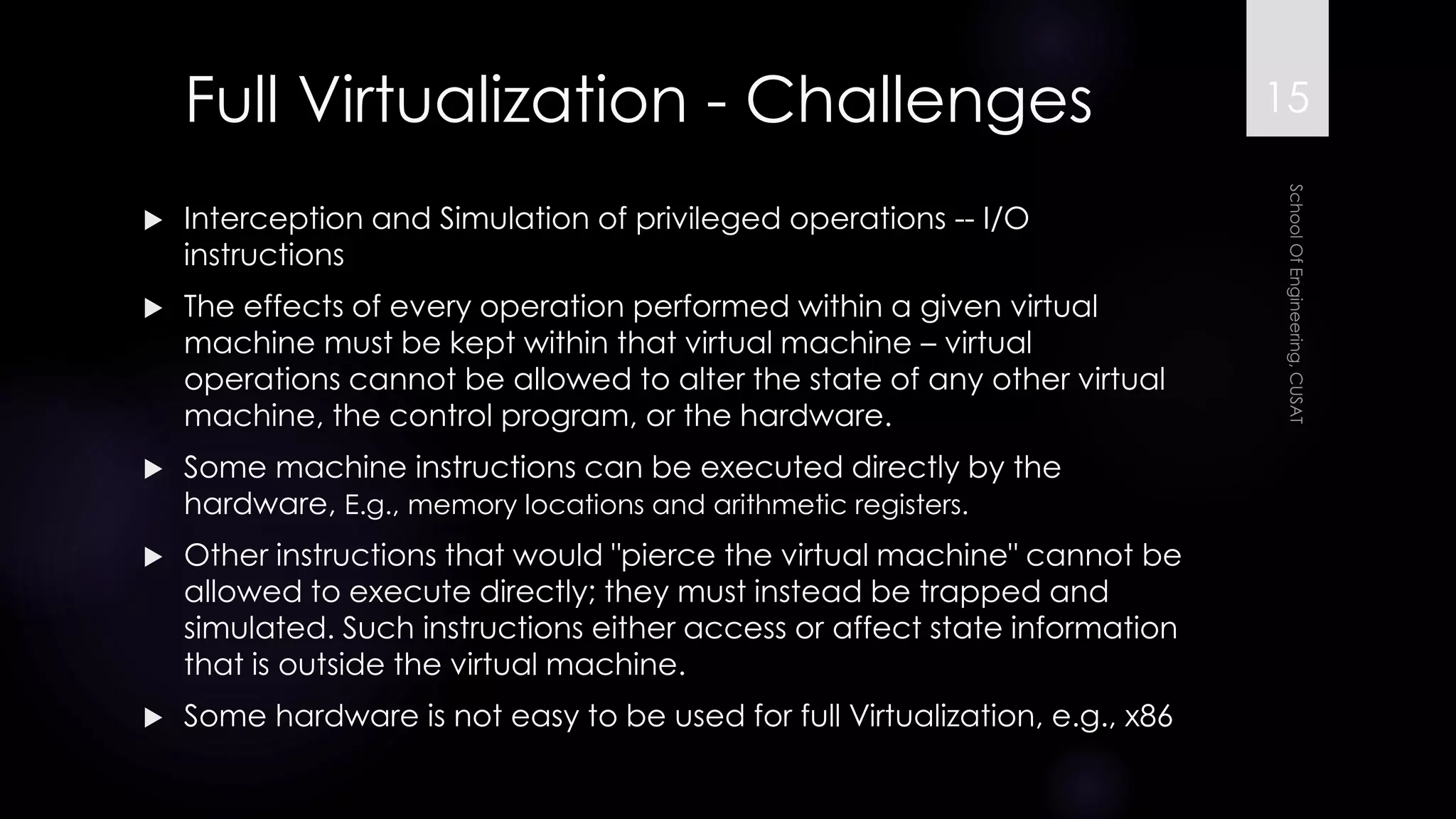 Full Virtualization -Challenges 
Interception and Simulation of privileged operations --I/O instructions 
The effects of every operation performed within a given virtual machine must be kept within that virtual machine –virtual operations cannot be allowed to alter the state of any other virtual machine, the control program, or the hardware. 
Some machine instructions can be executed directly by the hardware, E.g., memory locations and arithmetic registers. 
Other instructions that would "pierce the virtual machine" cannot be allowed to execute directly; they must instead be trapped and simulated. Such instructions either access or affect state information that is outside the virtual machine. 
Some hardware is not easy to be used for full Virtualization, e.g., x86 
15 
 