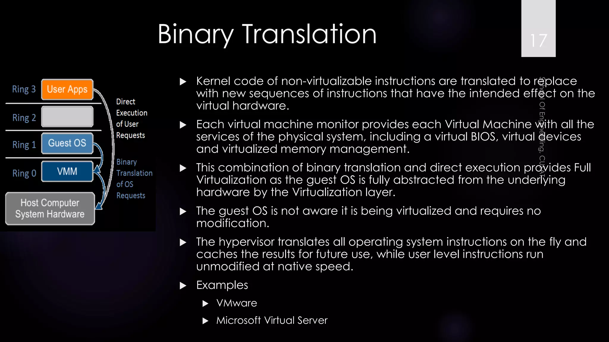 Kernel code of non-virtualizableinstructions are translated to replace with new sequences of instructions that have the intended effect on the virtual hardware. 
Each virtual machine monitor provides each Virtual Machine with all the services of the physical system, including a virtual BIOS, virtual devices and virtualized memory management. 
This combination of binary translation and direct execution provides Full Virtualization as the guest OS is fully abstracted from the underlying hardware by the Virtualization layer. 
The guest OS is not aware it is being virtualized and requires no modification. 
The hypervisor translates all operating system instructions on the fly and caches the results for future use, while user level instructions run unmodified at native speed. 
Examples 
VMware 
Microsoft Virtual Server 
Binary Translation 17 
 