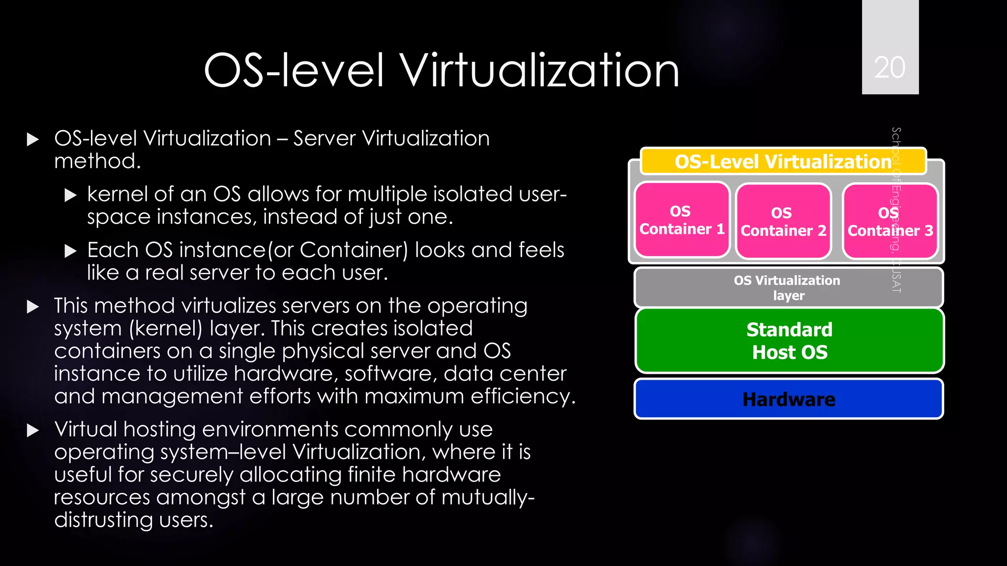 OS-level Virtualization 
OS-level Virtualization –Server Virtualization method. 
kernel of an OS allows for multiple isolated user- space instances, instead of just one. 
Each OS instance(or Container) looks and feels like a real server to each user. 
This method virtualizes servers on the operating system (kernel) layer. This creates isolated containers on a single physical server and OS instance to utilize hardware, software, data center and management efforts with maximum efficiency. 
Virtual hosting environments commonly use operating system–level Virtualization, where it is useful for securely allocating finite hardware resources amongst a large number of mutually- distrusting users. 
Hardware 
OS 
Container 1 
OS-Level Virtualization 
Standard 
Host OS 
OS Virtualization 
layer 
OS 
Container 2 
OS 
Container 3 
20 
 
