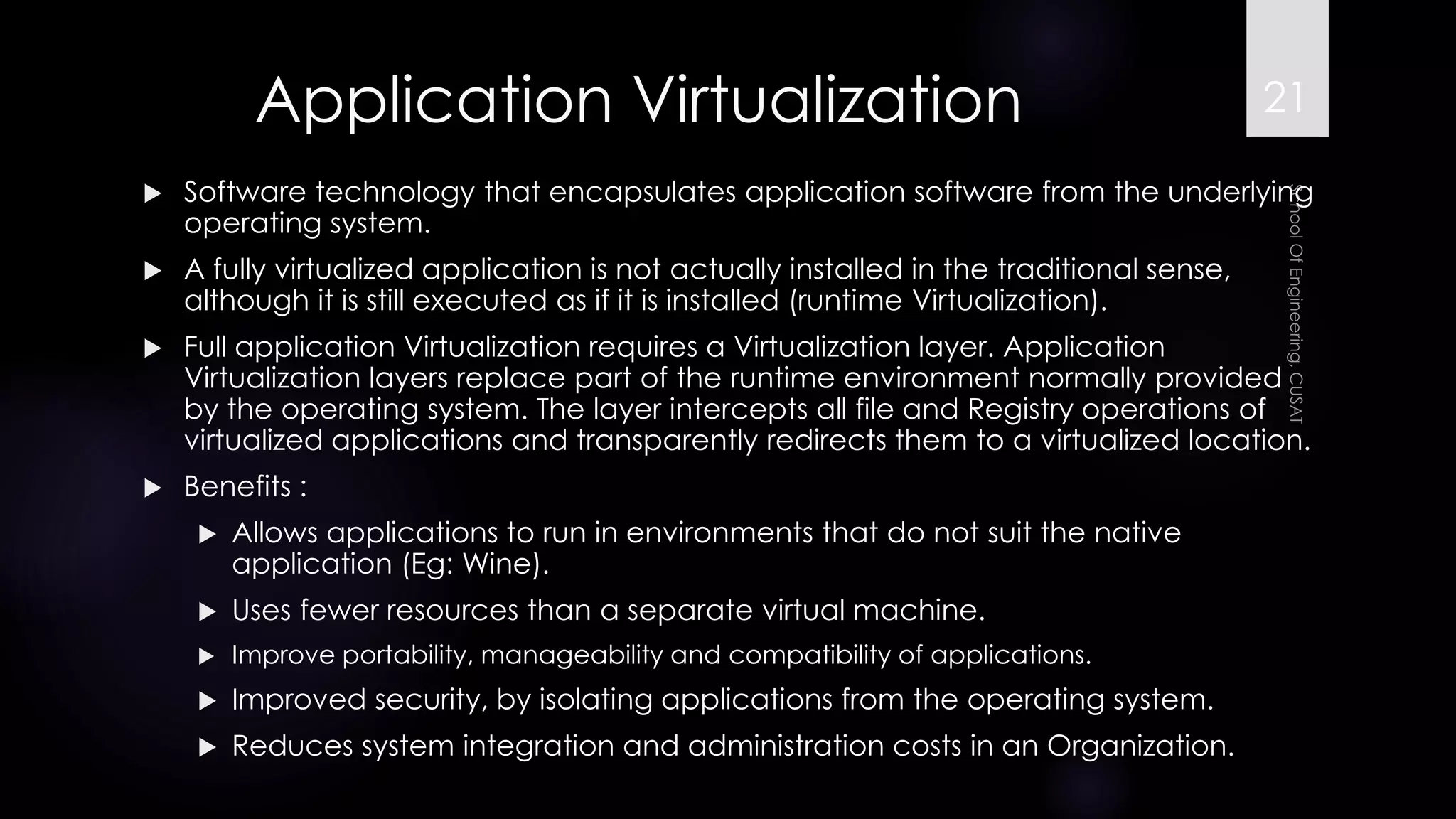 Application Virtualization 
Software technology that encapsulates application software from the underlying operating system. 
A fully virtualized application is not actually installed in the traditional sense, although it is still executed as if it is installed (runtime Virtualization). 
Full application Virtualization requires a Virtualization layer. Application Virtualization layers replace part of the runtime environment normally provided by the operating system. The layer intercepts all file and Registry operations of virtualized applications and transparently redirects them to a virtualized location. 
Benefits : 
Allows applications to run in environments that do not suit the native application (Eg: Wine). 
Uses fewer resources than a separate virtual machine. 
Improve portability, manageability and compatibility of applications. 
Improved security, by isolating applications from the operating system. 
Reduces system integration and administration costs in an Organization. 
21 
 