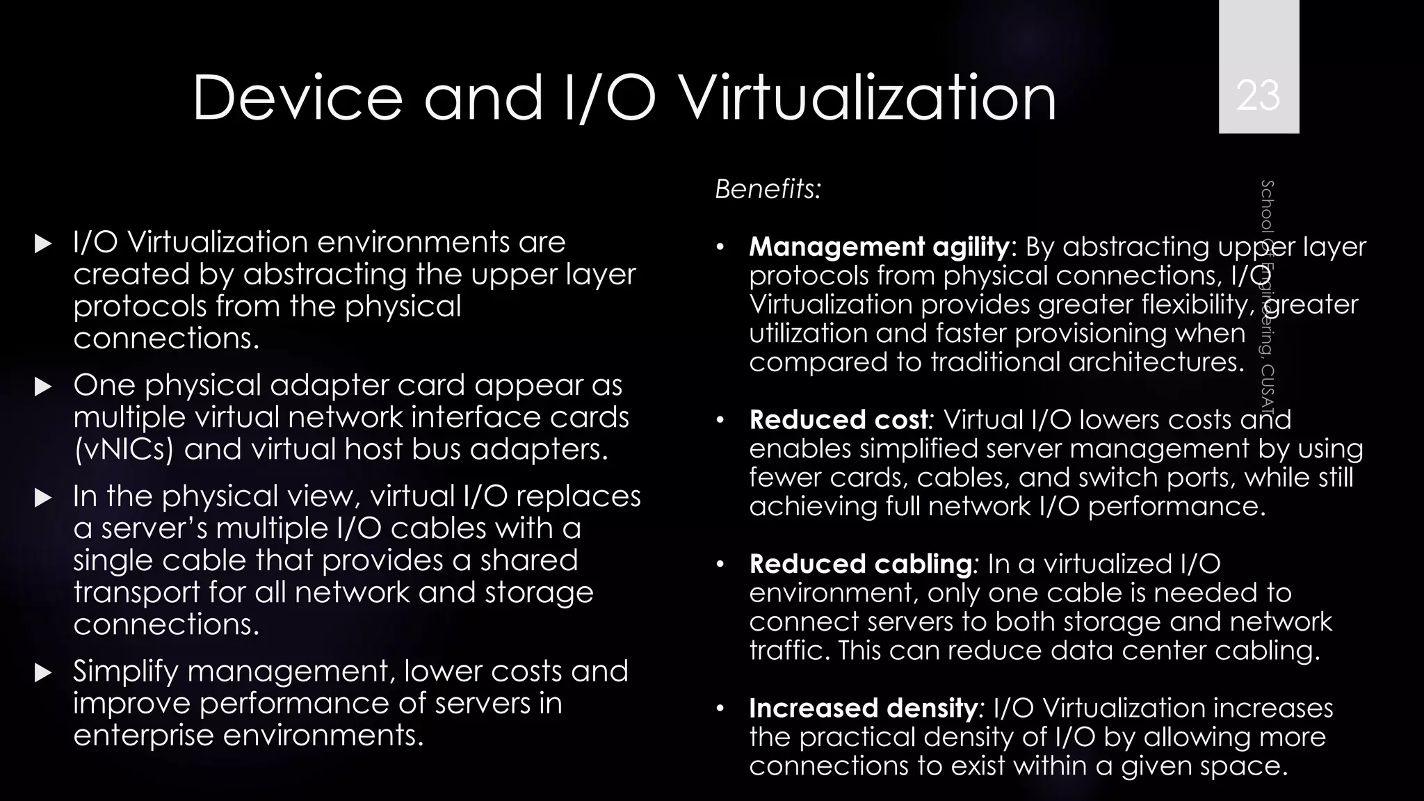 Device and I/O Virtualization 
I/O Virtualization environments are created by abstracting the upper layer protocols from the physical connections. 
One physical adapter card appear as multiple virtual network interface cards (vNICs) and virtual host bus adapters. 
In the physical view, virtual I/O replaces a server’s multiple I/O cables with a single cable that provides a shared transport for all network and storage connections. 
Simplify management, lower costs and improve performance of servers in enterprise environments. 
Benefits: 
•Management agility: By abstracting upper layer protocols from physical connections, I/O Virtualization provides greater flexibility, greater utilization and faster provisioning when compared to traditional architectures. 
•Reduced cost:Virtual I/O lowers costs and enables simplified server management by using fewer cards, cables, and switch ports, while still achieving full network I/O performance. 
•Reduced cabling:In a virtualized I/O environment, only one cable is needed to connect servers to both storage and network traffic. This can reduce data center cabling. 
•Increased density:I/O Virtualization increases the practical density of I/O by allowing more connections to exist within a given space. 
23 
 